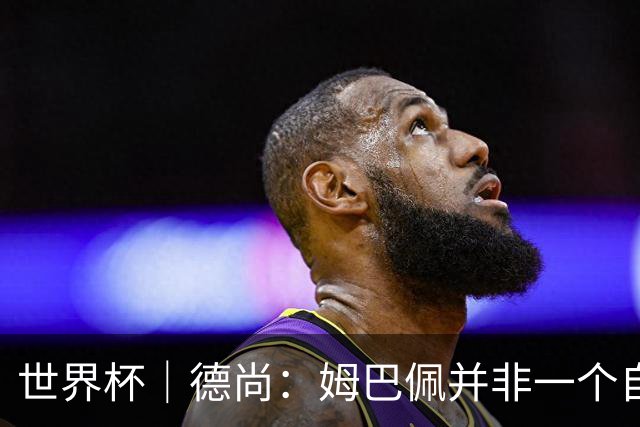 世界杯｜德尚：姆巴佩并非一个自我的人
