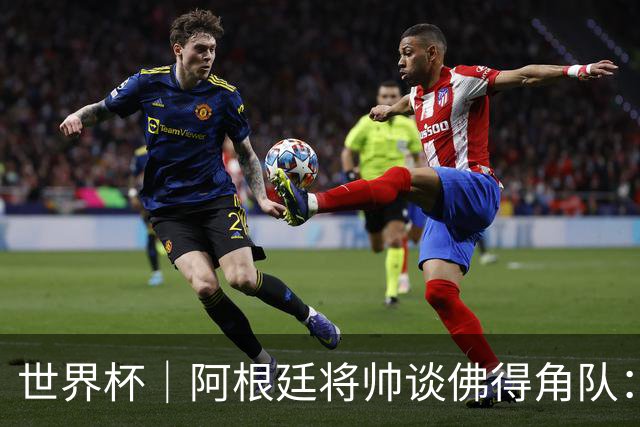 世界杯｜阿根廷将帅谈佛得角队：难缠、强大……