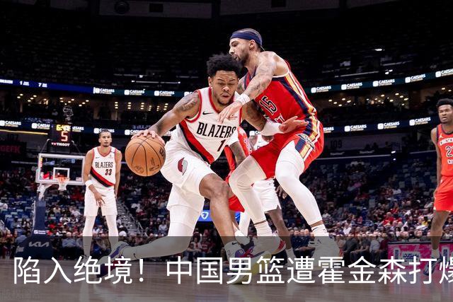 陷入绝境！中国男篮遭霍金森打爆 末轮不胜将无缘世界杯